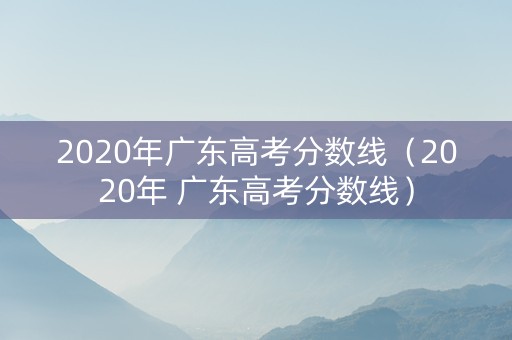 2020年广东高考分数线（2020年 广东高考分数线）