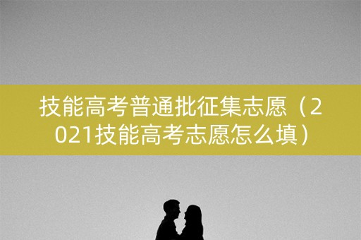 技能高考普通批征集志愿（2021技能高考志愿怎么填）