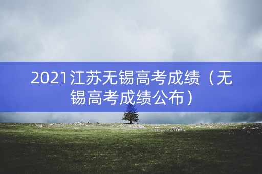 2021江苏无锡高考成绩（无锡高考成绩公布）