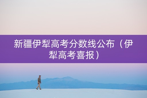 新疆伊犁高考分数线公布（伊犁高考喜报）
