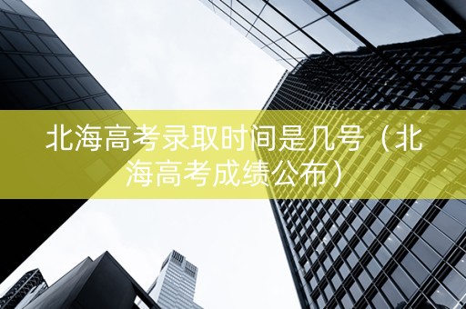 北海高考录取时间是几号（北海高考成绩公布）