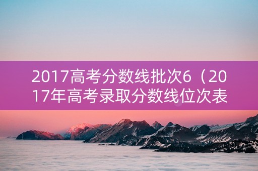 2017高考分数线批次6（2017年高考录取分数线位次表）