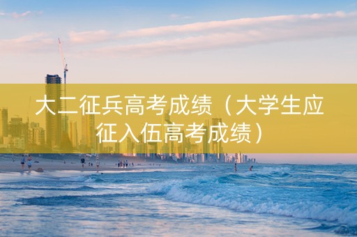 大二征兵高考成绩（大学生应征入伍高考成绩）
