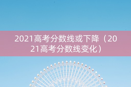 2021高考分数线或下降（2021高考分数线变化）