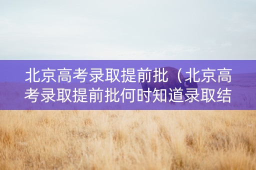 北京高考录取提前批（北京高考录取提前批何时知道录取结果）