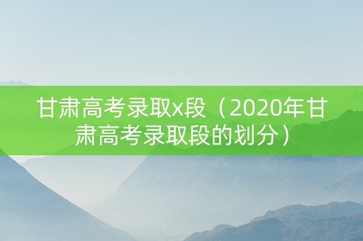 甘肃高考录取x段（2020年甘肃高考录取段的划分）