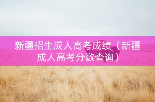 新疆招生成人高考成绩（新疆成人高考分数查询）