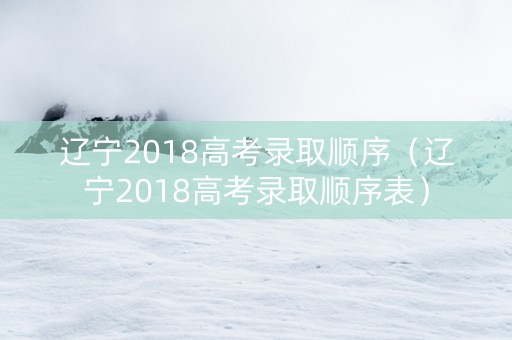 辽宁2018高考录取顺序（辽宁2018高考录取顺序表）