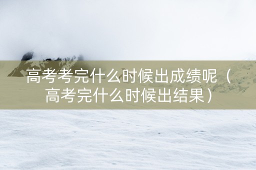 高考考完什么时候出成绩呢（高考完什么时候出结果）