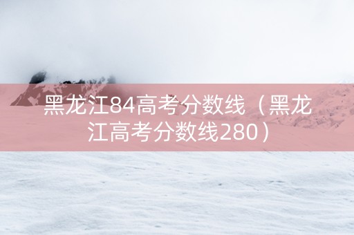 黑龙江84高考分数线（黑龙江高考分数线280）
