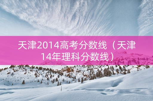 天津2014高考分数线（天津14年理科分数线）