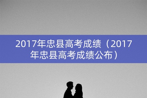 2017年忠县高考成绩（2017年忠县高考成绩公布）