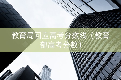 教育局回应高考分数线（教育部高考分数）