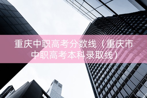 重庆中职高考分数线（重庆市中职高考本科录取线）