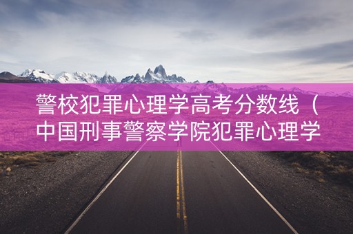 警校犯罪心理学高考分数线（中国刑事警察学院犯罪心理学分数线）