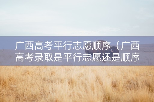 广西高考平行志愿顺序（广西高考录取是平行志愿还是顺序志愿）