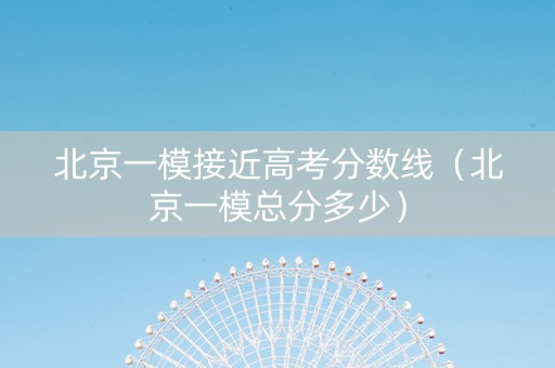 北京一模接近高考分数线（北京一模总分多少）