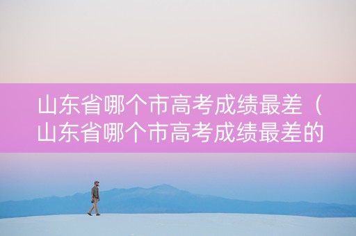 山东省哪个市高考成绩最差（山东省哪个市高考成绩最差的）