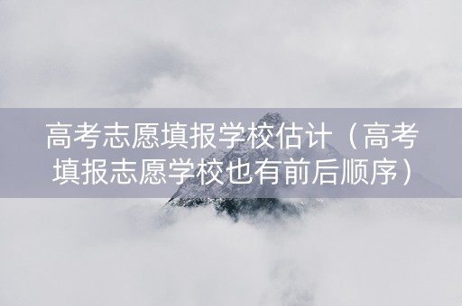 高考志愿填报学校估计（高考填报志愿学校也有前后顺序）