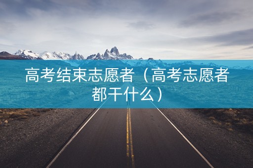 高考结束志愿者（高考志愿者都干什么）