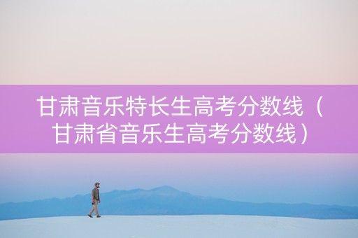 甘肃音乐特长生高考分数线（甘肃省音乐生高考分数线）