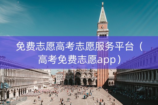 免费志愿高考志愿服务平台（高考免费志愿app）
