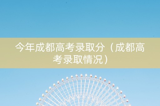 今年成都高考录取分（成都高考录取情况）