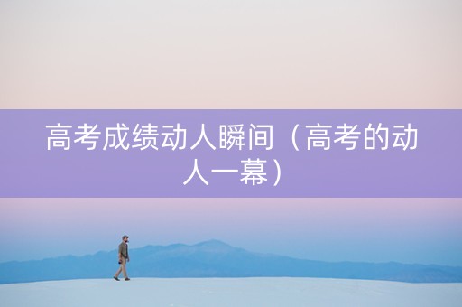 高考成绩动人瞬间（高考的动人一幕）
