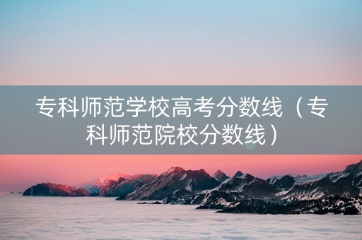 专科师范学校高考分数线（专科师范院校分数线）