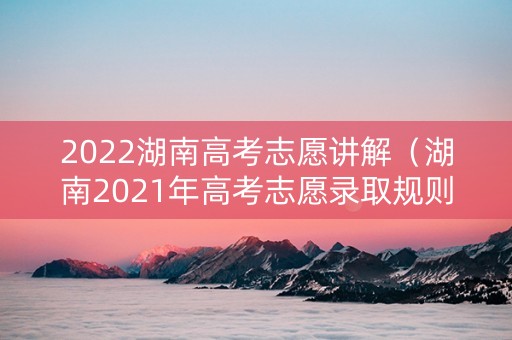2022湖南高考志愿讲解（湖南2021年高考志愿录取规则）