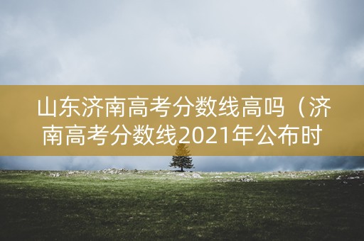 山东济南高考分数线高吗（济南高考分数线2021年公布时间）