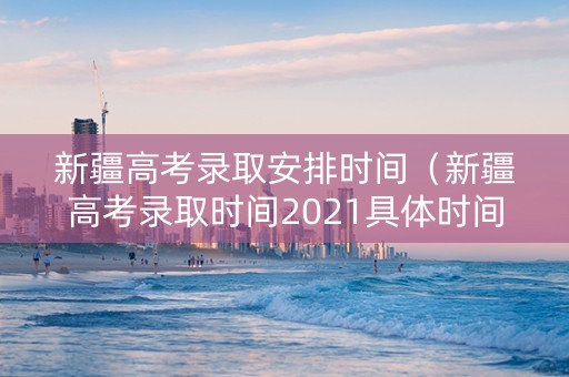 新疆高考录取安排时间（新疆高考录取时间2021具体时间表）