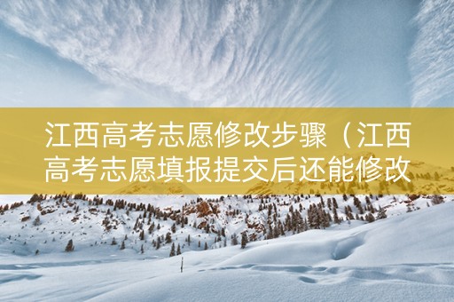 江西高考志愿修改步骤（江西高考志愿填报提交后还能修改吗）