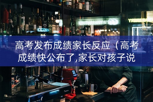高考发布成绩家长反应（高考成绩快公布了,家长对孩子说的话）