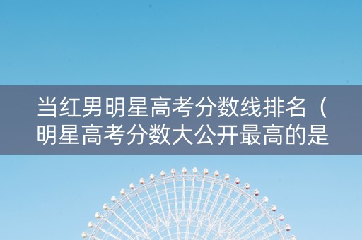 当红男明星高考分数线排名（明星高考分数大公开最高的是谁）