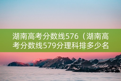 湖南高考分数线576（湖南高考分数线579分理科排多少名）