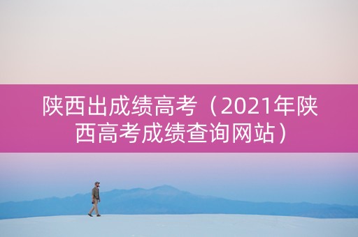 陕西出成绩高考（2021年陕西高考成绩查询网站）