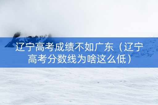 辽宁高考成绩不如广东（辽宁高考分数线为啥这么低）