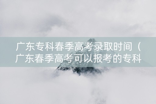 广东专科春季高考录取时间（广东春季高考可以报考的专科学校分数线）