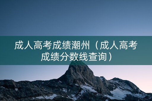 成人高考成绩潮州（成人高考成绩分数线查询）