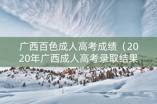 广西百色成人高考成绩（2020年广西成人高考录取结果查询）