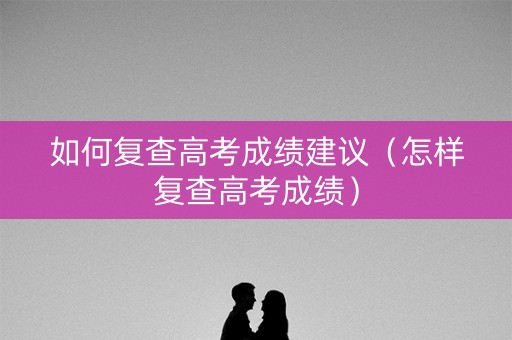 如何复查高考成绩建议（怎样复查高考成绩）