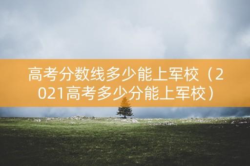 高考分数线多少能上军校（2021高考多少分能上军校）