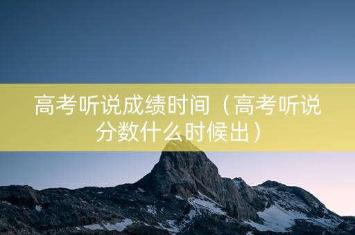 高考听说成绩时间（高考听说分数什么时候出）