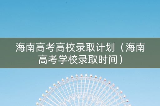 海南高考高校录取计划（海南高考学校录取时间）