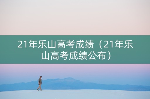 21年乐山高考成绩（21年乐山高考成绩公布）