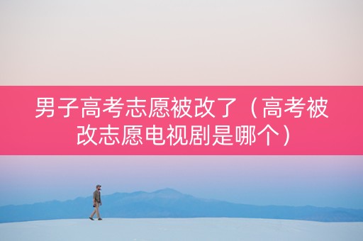 男子高考志愿被改了（高考被改志愿电视剧是哪个）