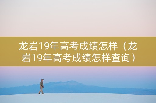 龙岩19年高考成绩怎样（龙岩19年高考成绩怎样查询）