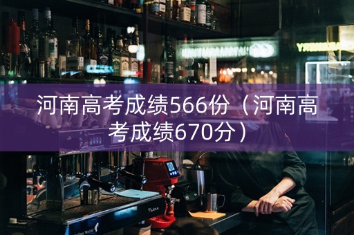 河南高考成绩566份（河南高考成绩670分）