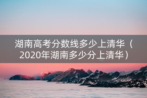 湖南高考分数线多少上清华（2020年湖南多少分上清华）